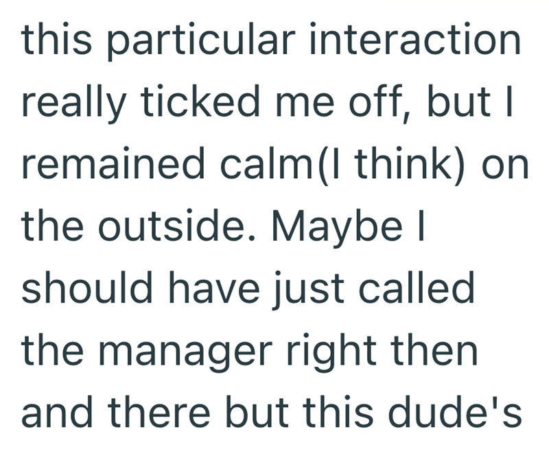 this particular interaction really ticked me off, but I remained calm(I think) on the outside. Maybe I should have just called the manager right then and there but this dude's