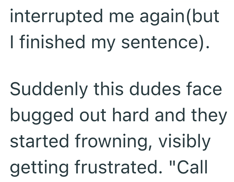 interrupted me again (but I finished my sentence). Suddenly this dudes face bugged out hard and they started frowning, visibly getting frustrated. "Call