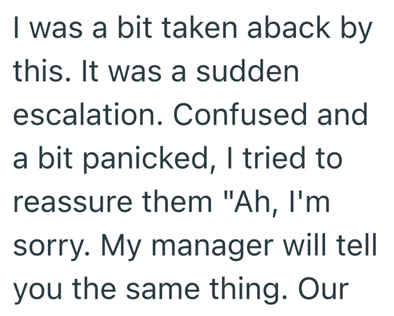 I was a bit taken aback by this. It was a sudden escalation. Confused and a bit panicked, I tried to reassure them "Ah, I'm sorry. My manager will tell you the same thing. Our