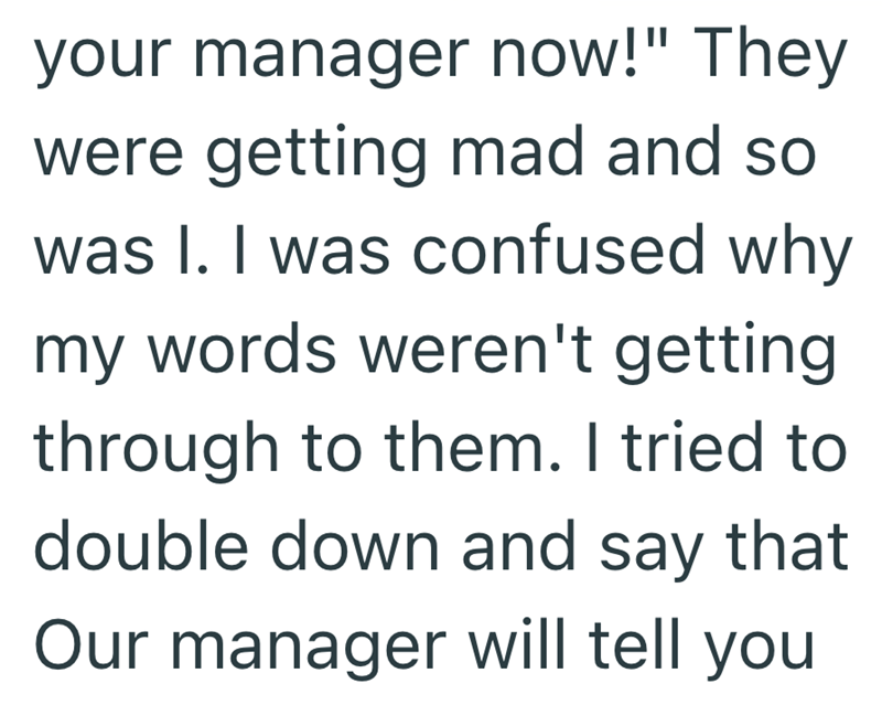 your manager now!" They were getting mad and so was I. I was confused why my words weren't getting through to them. I tried to double down and say that Our manager will tell you