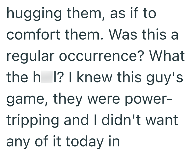 hugging them, as if to comfort them. Was this a regular occurrence? What the h I? I knew this guy's game, they were power- tripping and I didn't want any of it today in