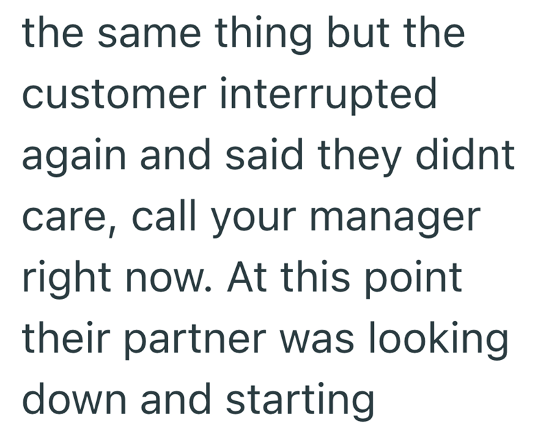 the same thing but the customer interrupted again and said they didnt care, call your manager right now. At this point their partner was looking down and starting