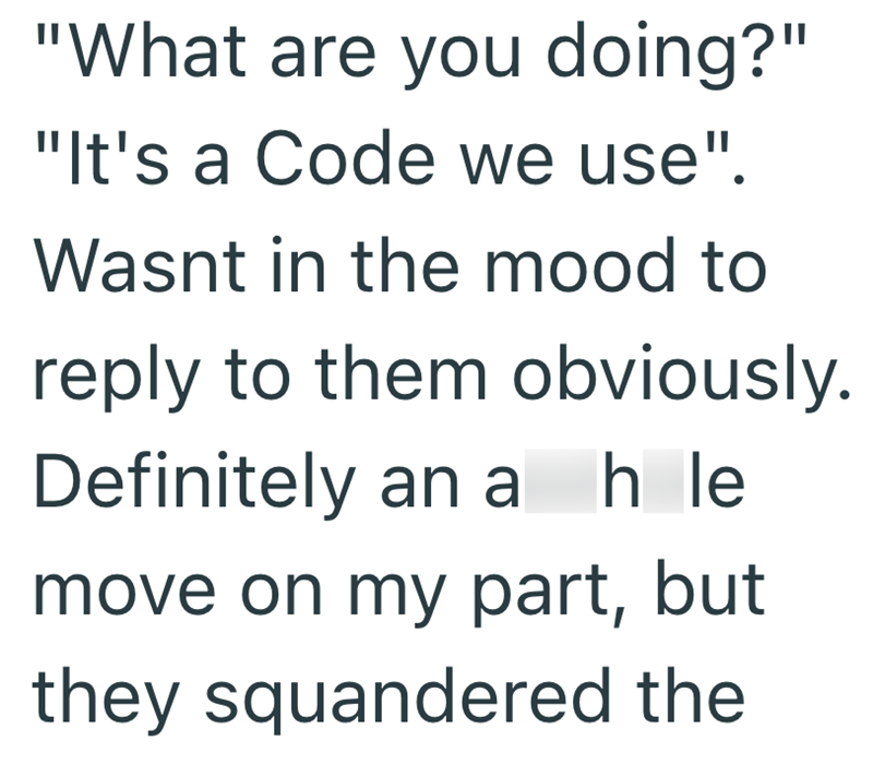 "What are you doing?" "It's a Code we use". Wasnt in the mood to reply to them obviously. Definitely an a hle move on my part, but they squandered the