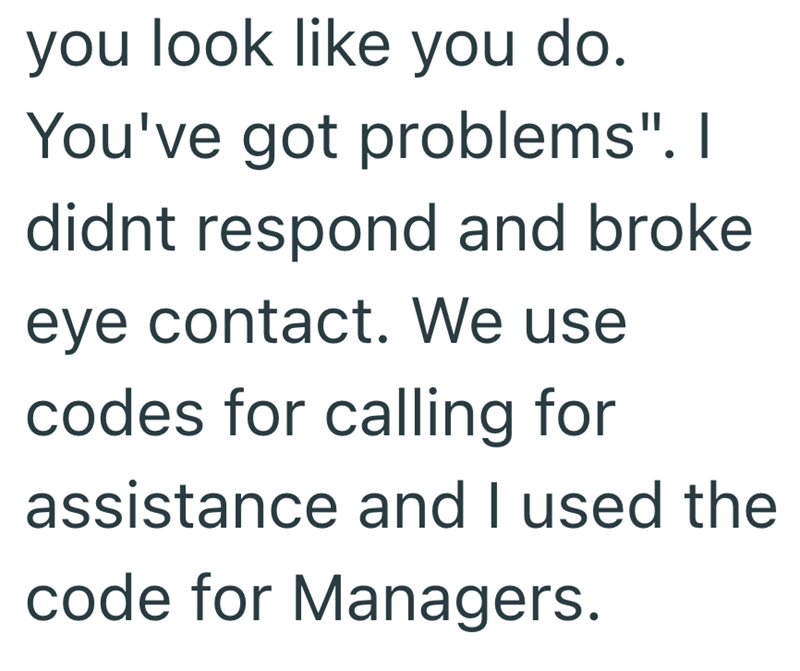 you look like you do. You've got problems". I didnt respond and broke eye contact. We use codes for calling for assistance and I used the code for Managers.