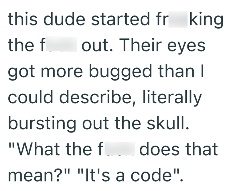 this dude started fr king. the f out. Their eyes got more bugged than I could describe, literally bursting out the skull. "What the fdoes that mean?" "It's a code".