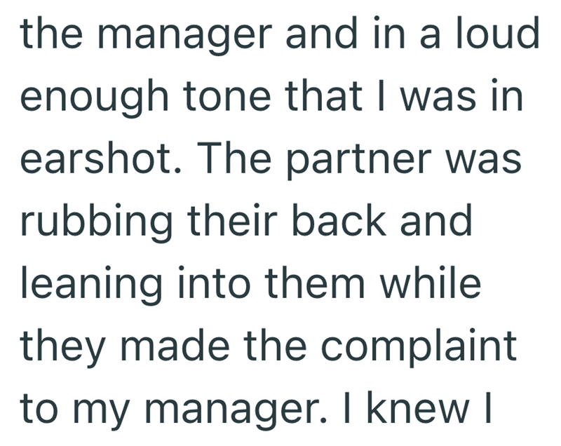the manager and in a loud enough tone that I was in earshot. The partner was rubbing their back and leaning into them while they made the complaint to my manager. I knew I