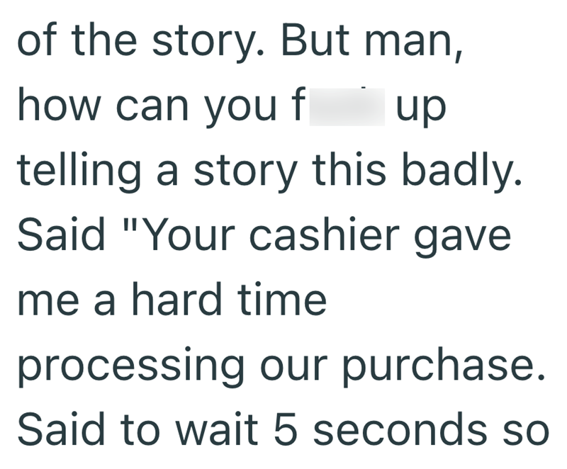 of the story. But man, how can you f up telling a story this badly. Said "Your cashier gave me a hard time processing our purchase. Said to wait 5 seconds so