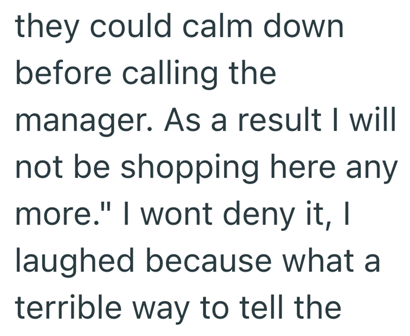 they could calm down before calling the manager. As a result I will not be shopping here any more." I wont deny it, I laughed because what a terrible way to tell the