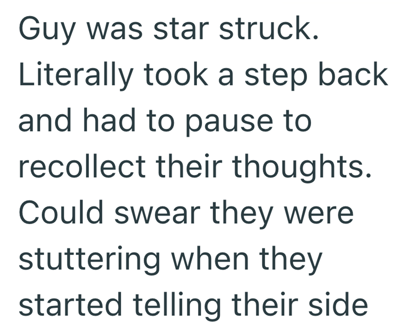 Guy was star struck. Literally took a step back and had to pause to recollect their thoughts. Could swear they were stuttering when they started telling their side