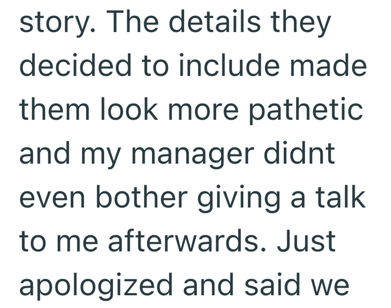 story. The details they decided to include made them look more pathetic and my manager didnt even bother giving a talk to me afterwards. Just apologized and said we