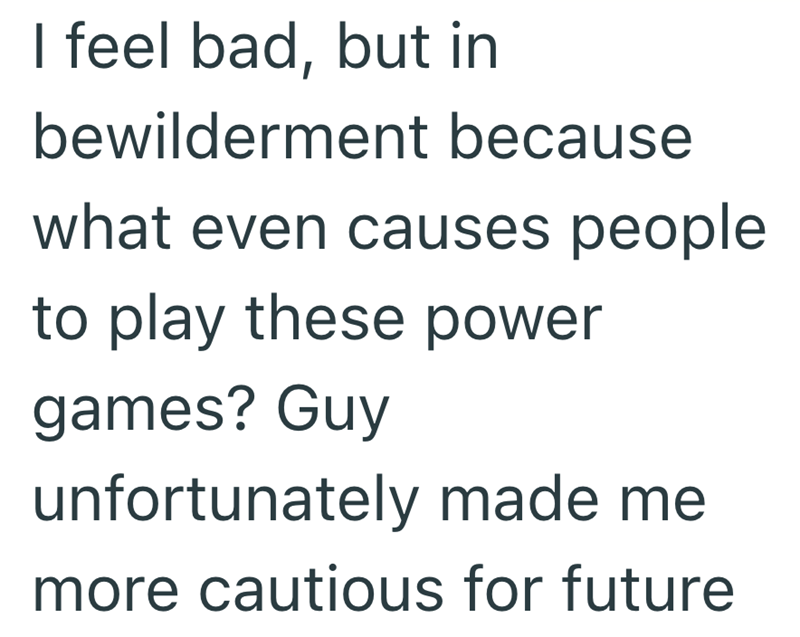 I feel bad, but in bewilderment because what even causes people to play these power games? Guy unfortunately made me more cautious for future