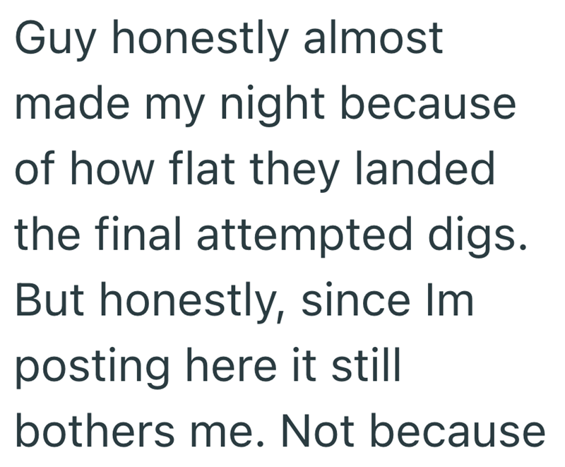 Guy honestly almost made my night because of how flat they landed the final attempted digs. But honestly, since Im posting here it still bothers me. Not because