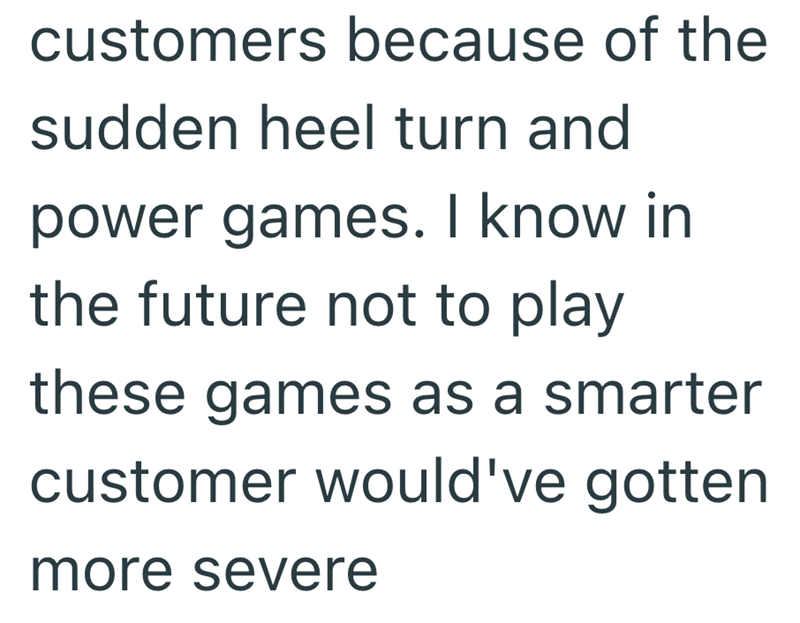 customers because of the sudden heel turn and power games. I know in the future not to play these games as a smarter customer would've gotten more severe