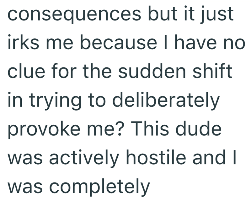 consequences but it just irks me because I have no clue for the sudden shift in trying to deliberately provoke me? This dude was actively hostile and I was completely