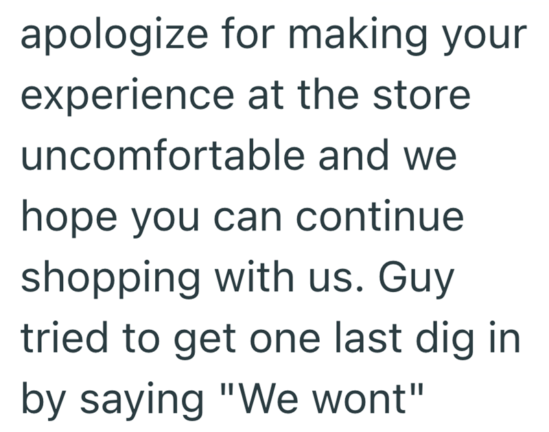 apologize for making your experience at the store uncomfortable and we hope you can continue shopping with us. Guy tried to get one last dig in by saying "We wont"