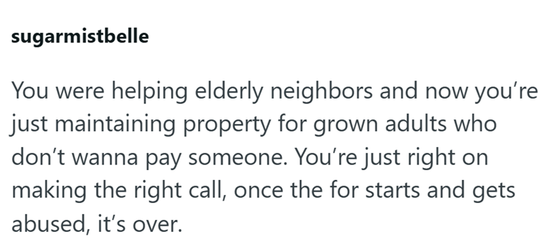 sugarmistbelle You were helping elderly neighbors and now you're just maintaining property for grown adults who don't wanna pay someone. You're just right on making the right call, once the for starts and gets abused, it's over.