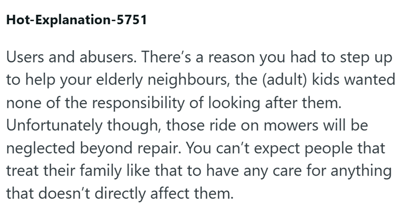 Hot-Explanation-5751 Users and abusers. There's a reason you had to step up to help your elderly neighbours, the (adult) kids wanted none of the responsibility of looking after them. Unfortunately though, those ride on mowers will be neglected beyond repair. You can't expect people that treat their family like that to have any care for anything that doesn't directly affect them.