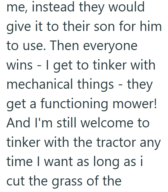 me, instead they would give it to their son for him to use. Then everyone wins - I get to tinker with mechanical things - they get a functioning mower! And I'm still welcome to tinker with the tractor any time I want as long as i cut the grass of the