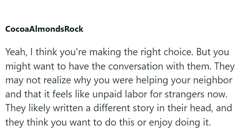 Cocoa Almonds Rock Yeah, I think you're making the right choice. But you might want to have the conversation with them. They may not realize why you were helping your neighbor and that it feels like unpaid labor for strangers now. They likely written a different story in their head, and they think you want to do this or enjoy doing it.