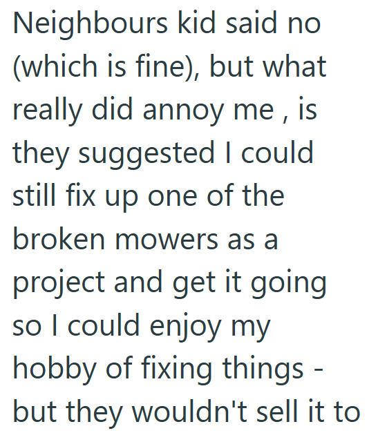 Neighbours kid said no (which is fine), but what really did annoy me, is they suggested I could still fix up one of the broken mowers as a project and get it going so I could enjoy my hobby of fixing things - but they wouldn't sell it to