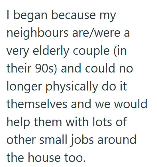 I began because my neighbours are/were a very elderly couple (in their 90s) and could no longer physically do it themselves and we would help them with lots of other small jobs around the house too.