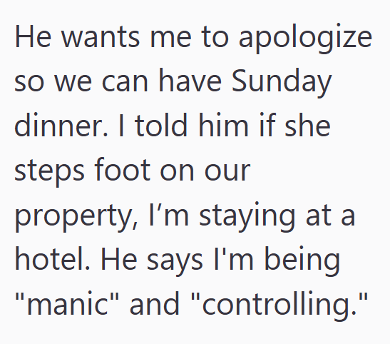 He wants me to apologize so we can have Sunday dinner. I told him if she steps foot on our property, I'm staying at a hotel. He says I'm being "manic" and "controlling."