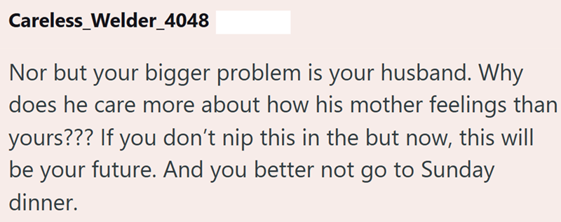 Careless_Welder_4048 Nor but your bigger problem is your husband. Why does he care more about how his mother feelings than yours??? If you don't nip this in the but now, this will be your future. And you better not go to Sunday dinner.