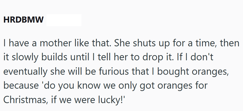 HRDBMW I have a mother like that. She shuts up for a time, then it slowly builds until I tell her to drop it. If I don't eventually she will be furious that I bought oranges, because 'do you know we only got oranges for Christmas, if we were lucky!'