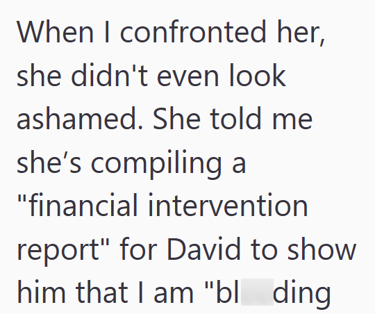 When I confronted her, she didn't even look ashamed. She told me she's compiling a "financial intervention report" for David to show him that I am "bl_ding