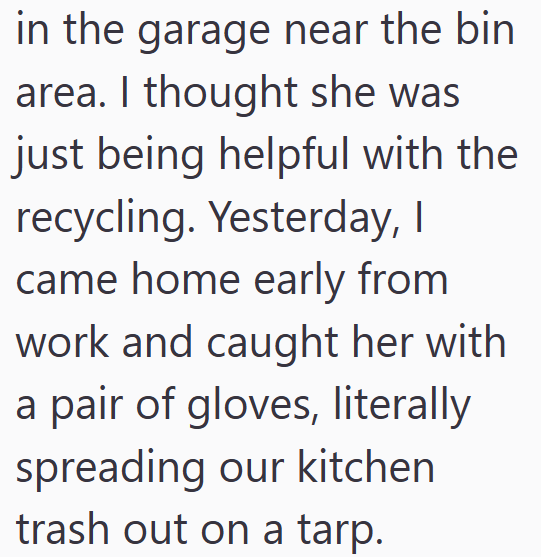 in the garage near the bin area. I thought she was just being helpful with the recycling. Yesterday, I came home early from work and caught her with a pair of gloves, literally spreading our kitchen trash out on a tarp.