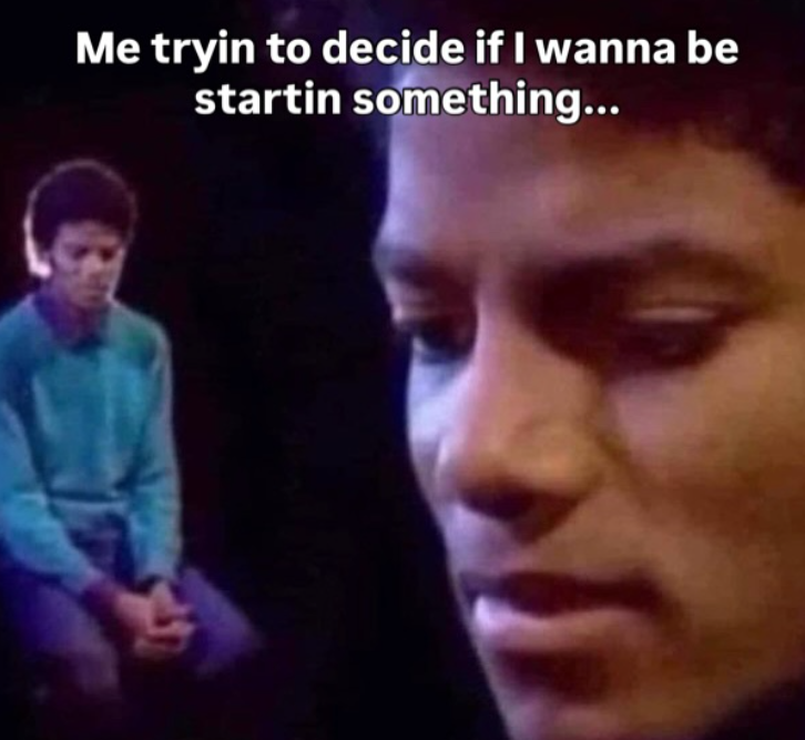 Me tryin to decide if I wanna be startin something...
