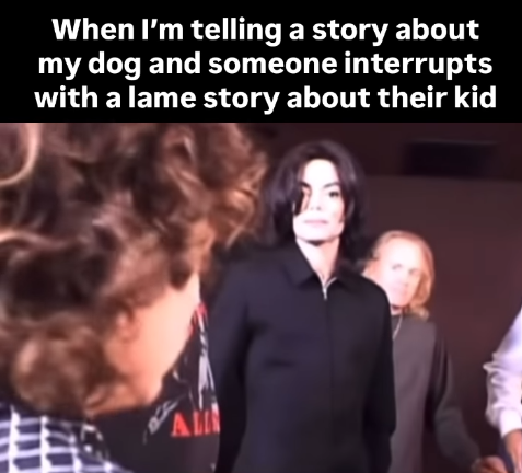 When I'm telling a story about my dog and someone interrupts with a lame story about their kid AM