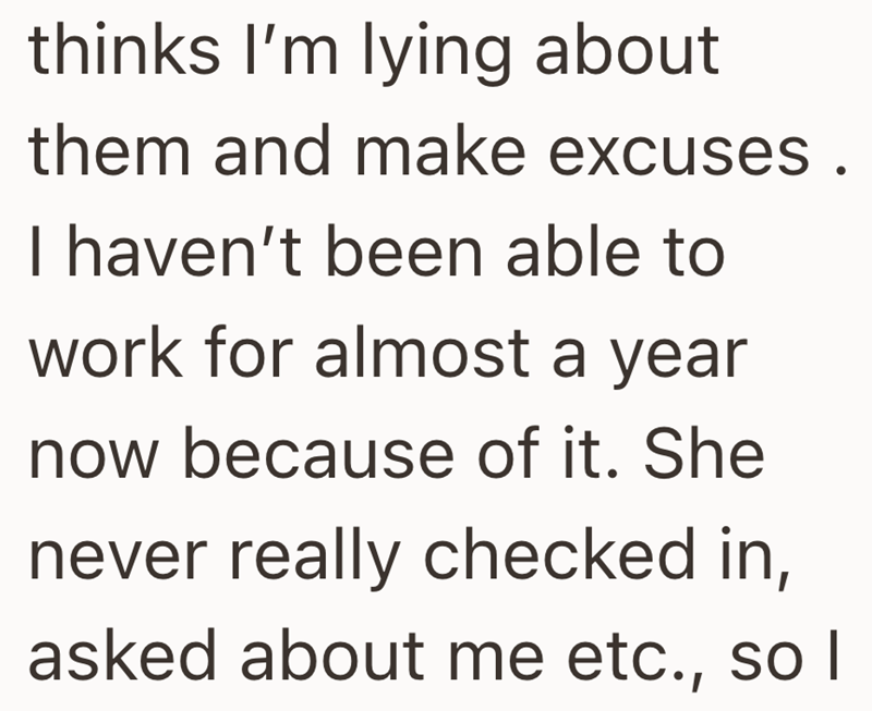 thinks I'm lying about them and make excuses. I haven't been able to work for almost a year now because of it. She never really checked in, asked about me etc., so I