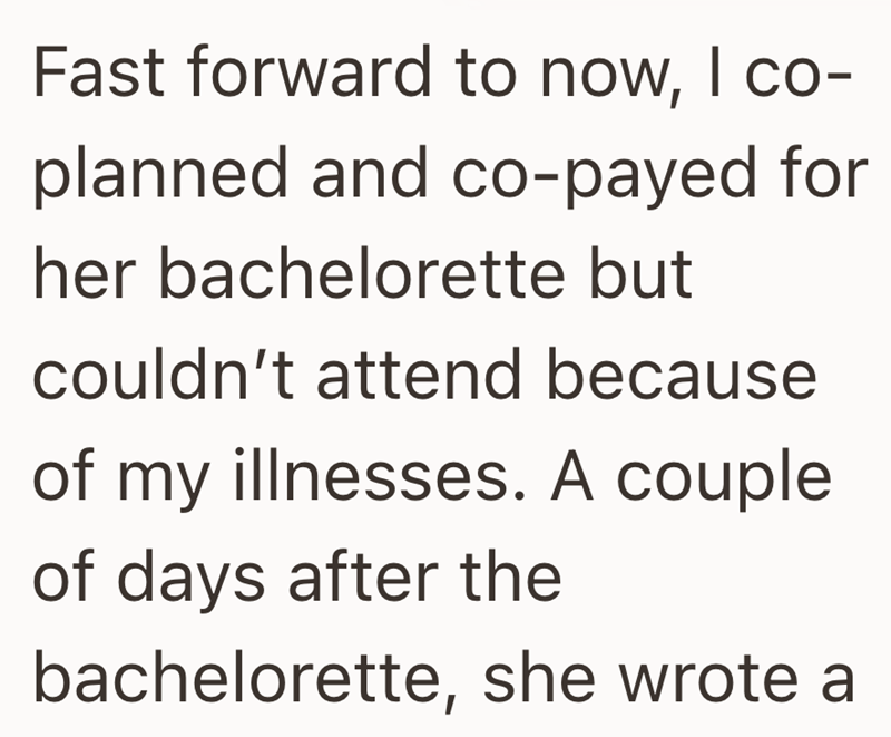 Fast forward to now, I co- planned and co-payed for her bachelorette but couldn't attend because of my illnesses. A couple of days after the bachelorette, she wrote a