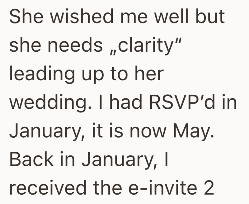 She wished me well but she needs,,clarity" leading up to her wedding. I had RSVP'd in January, it is now May. Back in January, I received the e-invite 2