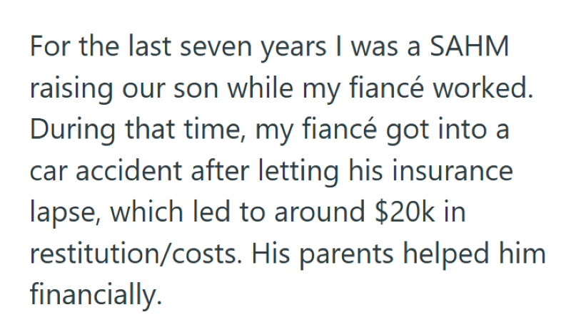 For the last seven years I was a SAHM raising our son while my fiancé worked. During that time, my fiancé got into a car accident after letting his insurance lapse, which led to around $20k in restitution/costs. His parents helped him financially.