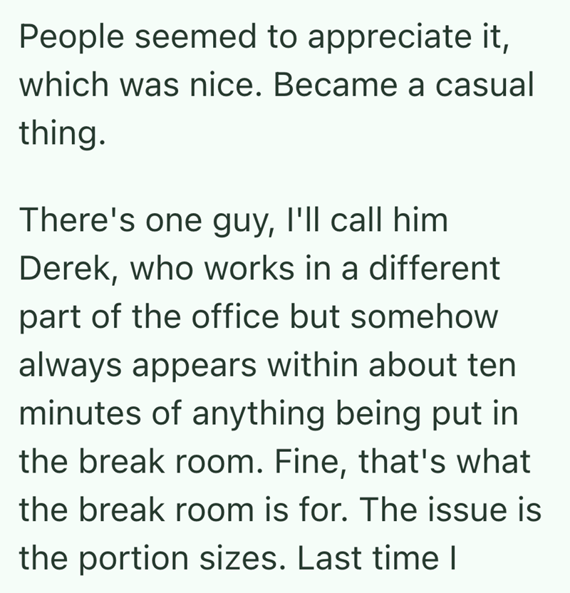 People seemed to appreciate it, which was nice. Became a casual thing. There's one guy, I'll call him Derek, who works in a different part of the office but somehow always appears within about ten minutes of anything being put in the break room. Fine, that's what the break room is for. The issue is the portion sizes. Last time I