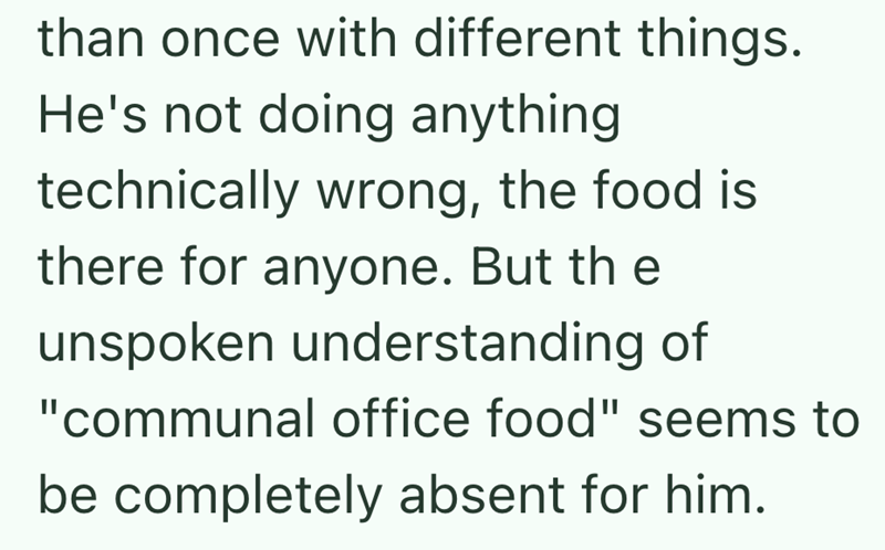 than once with different things. He's not doing anything technically wrong, the food is there for anyone. But the unspoken understanding of "communal office food" seems to be completely absent for him.