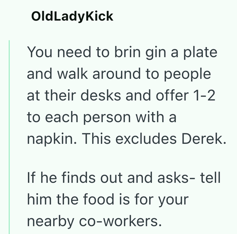 OldLadyKick You need to brin gin a plate and walk around to people at their desks and offer 1-2 to each person with a napkin. This excludes Derek. If he finds out and asks- tell him the food is for your nearby co-workers.