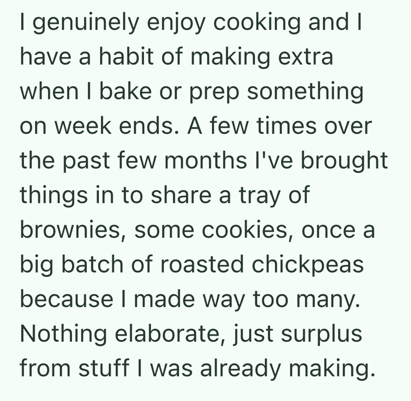 I genuinely enjoy cooking and I have a habit of making extra when I bake or prep something on week ends. A few times over the past few months I've brought things in to share a tray of brownies, some cookies, once a big batch of roasted chickpeas because I made way too many. Nothing elaborate, just surplus from stuff I was already making.