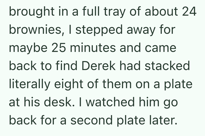 brought in a full tray of about 24 brownies, I stepped away for maybe 25 minutes and came back to find Derek had stacked literally eight of them on a plate at his desk. I watched him go back for a second plate later.
