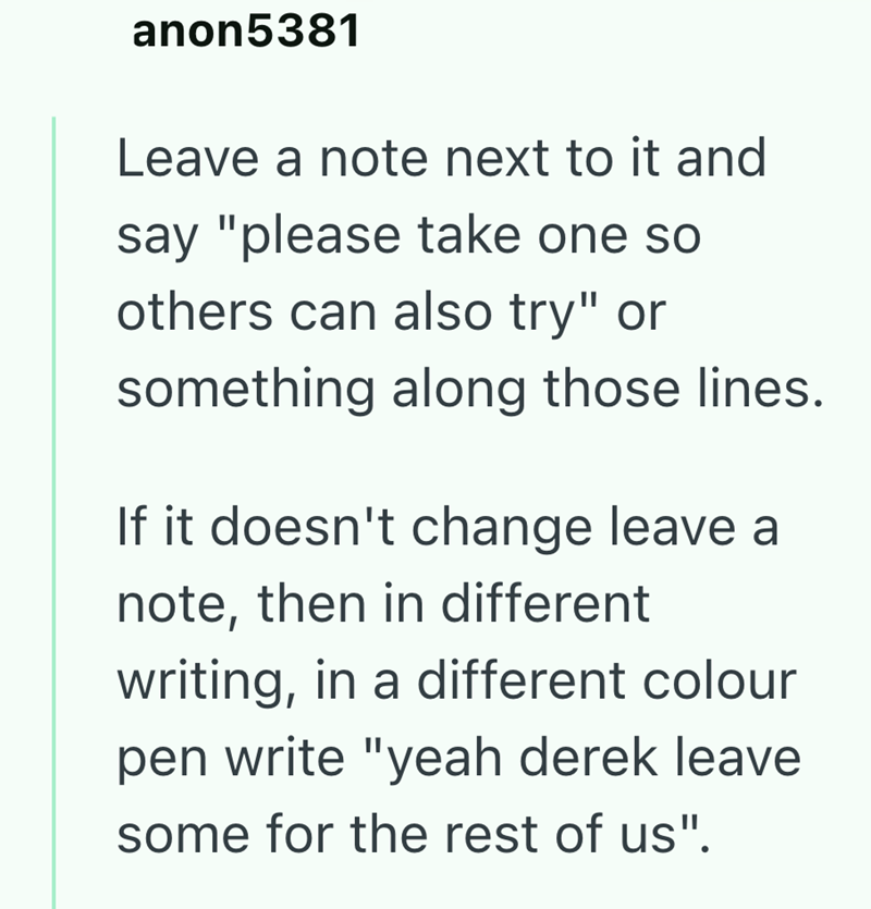 anon5381 Leave a note next to it and say "please take one so others can also try" or something along those lines. If it doesn't change leave a note, then in different writing, in a different colour pen write "yeah derek leave some for the rest of us".