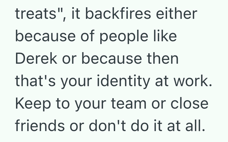 treats", it backfires either because of people like Derek or because then that's your identity at work. Keep to your team or close friends or don't do it at all.