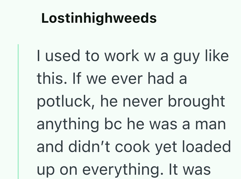 Lostinhighweeds I used to work w a guy like this. If we ever had a potluck, he never brought anything bc he was a man and didn't cook yet loaded up on everything. It was