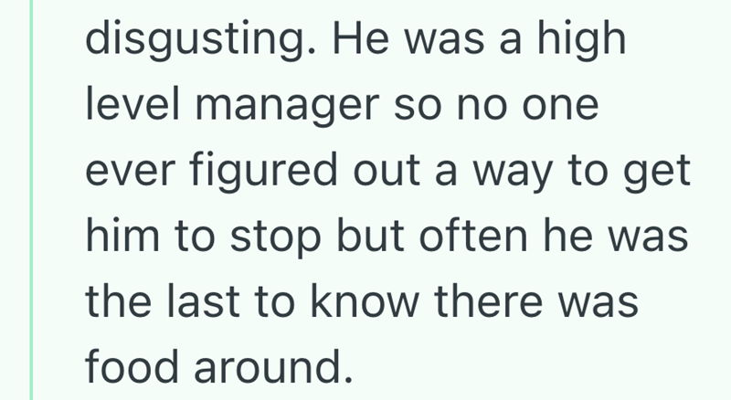 disgusting. He was a high level manager so no one ever figured out a way to get him to stop but often he was the last to know there was food around.