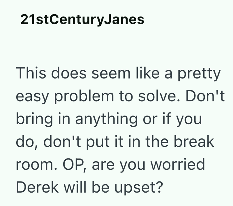 21stCenturyJanes This does seem like a pretty easy problem to solve. Don't bring in anything or if you do, don't put it in the break room. OP, are you worried Derek will be upset?