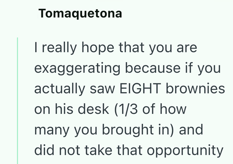 Tomaquetona I really hope that you are exaggerating because if you actually saw EIGHT brownies on his desk (1/3 of how many you brought in) and did not take that opportunity