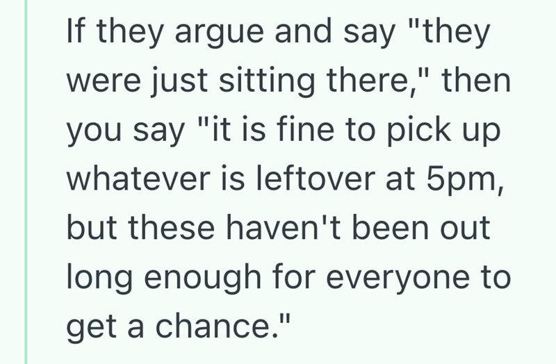 If they argue and say "they were just sitting there," then you say "it is fine to pick up whatever is leftover at 5pm, but these haven't been out long enough for everyone to get a chance."