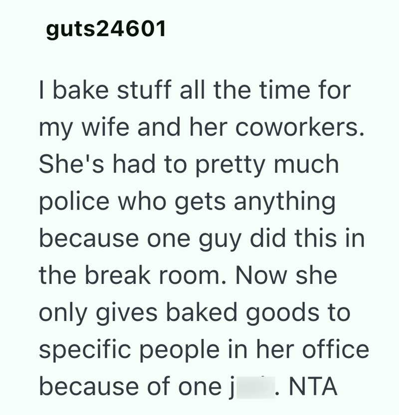 guts24601 I bake stuff all the time for my wife and her coworkers. She's had to pretty much police who gets anything because one guy did this in the break room. Now she only gives baked goods to specific people in her office because of one j . NTA