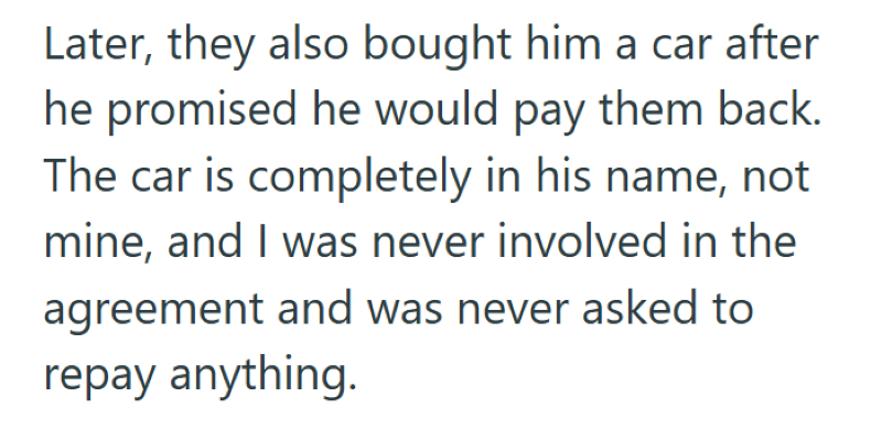 Later, they also bought him a car after he promised he would pay them back. The car is completely in his name, not mine, and I was never involved in the agreement and was never asked to repay anything.
